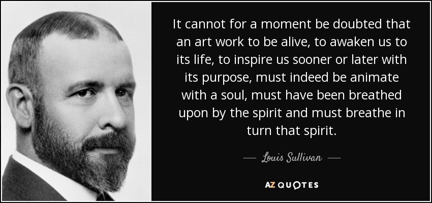 It cannot for a moment be doubted that an art work to be alive, to awaken us to its life, to inspire us sooner or later with its purpose, must indeed be animate with a soul, must have been breathed upon by the spirit and must breathe in turn that spirit. - Louis Sullivan