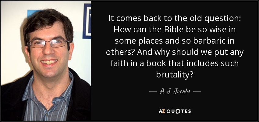 It comes back to the old question: How can the Bible be so wise in some places and so barbaric in others? And why should we put any faith in a book that includes such brutality? - A. J. Jacobs