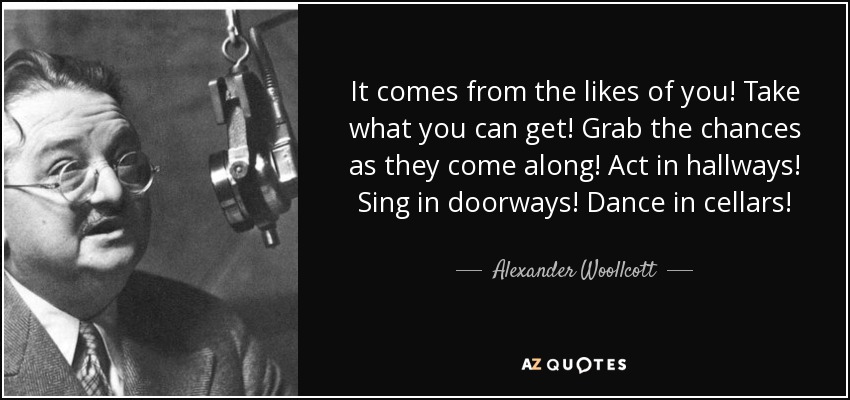 It comes from the likes of you! Take what you can get! Grab the chances as they come along! Act in hallways! Sing in doorways! Dance in cellars! - Alexander Woollcott