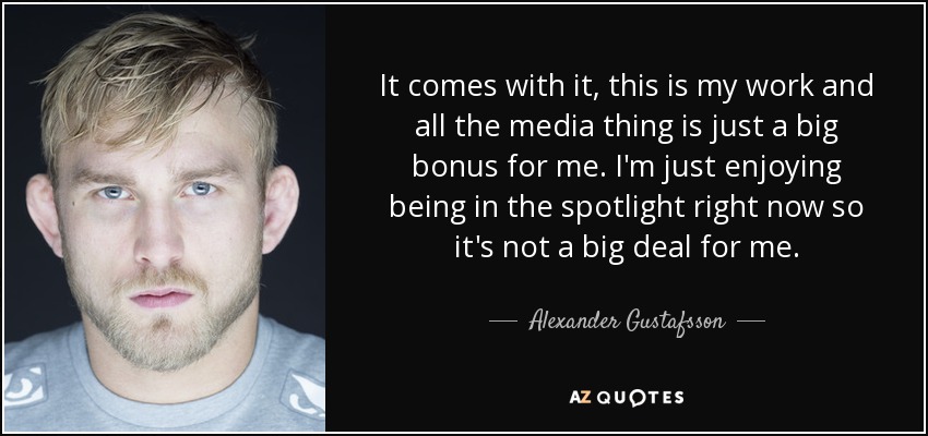 It comes with it, this is my work and all the media thing is just a big bonus for me. I'm just enjoying being in the spotlight right now so it's not a big deal for me. - Alexander Gustafsson
