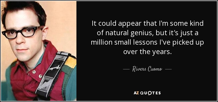 It could appear that I'm some kind of natural genius, but it's just a million small lessons I've picked up over the years. - Rivers Cuomo