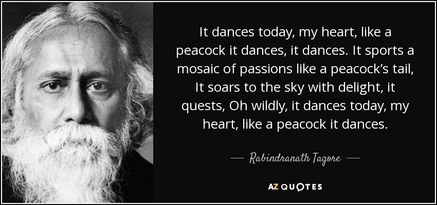 It dances today, my heart, like a peacock it dances, it dances. It sports a mosaic of passions like a peacock’s tail, It soars to the sky with delight, it quests, Oh wildly, it dances today, my heart, like a peacock it dances. - Rabindranath Tagore