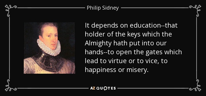 It depends on education--that holder of the keys which the Almighty hath put into our hands--to open the gates which lead to virtue or to vice, to happiness or misery. - Philip Sidney