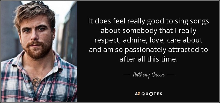 It does feel really good to sing songs about somebody that I really respect, admire, love, care about and am so passionately attracted to after all this time. - Anthony Green