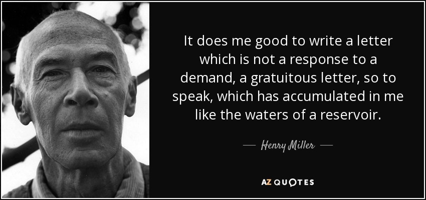 It does me good to write a letter which is not a response to a demand, a gratuitous letter, so to speak, which has accumulated in me like the waters of a reservoir. - Henry Miller