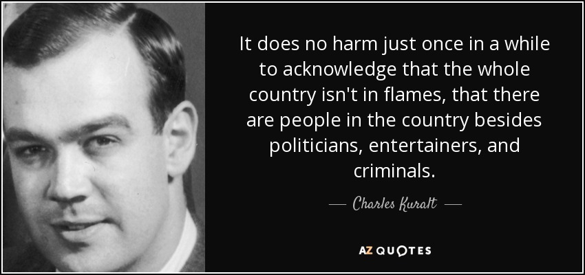 It does no harm just once in a while to acknowledge that the whole country isn't in flames, that there are people in the country besides politicians, entertainers, and criminals. - Charles Kuralt