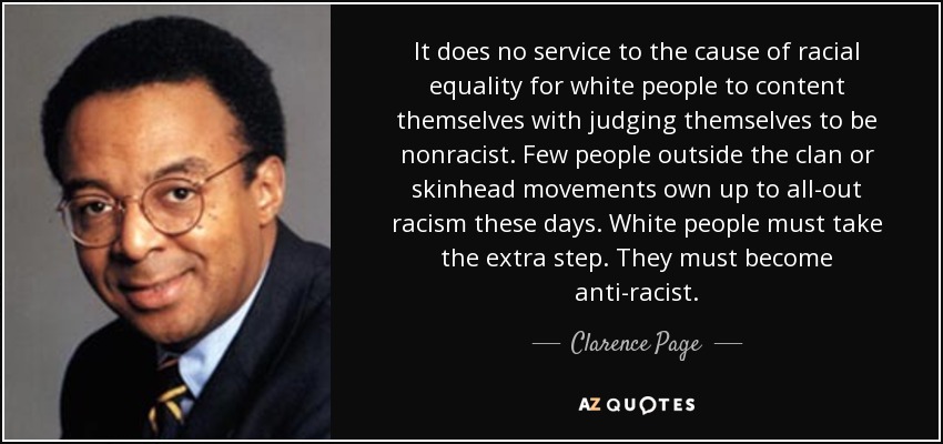 It does no service to the cause of racial equality for white people to content themselves with judging themselves to be nonracist. Few people outside the clan or skinhead movements own up to all-out racism these days. White people must take the extra step. They must become anti-racist. - Clarence Page
