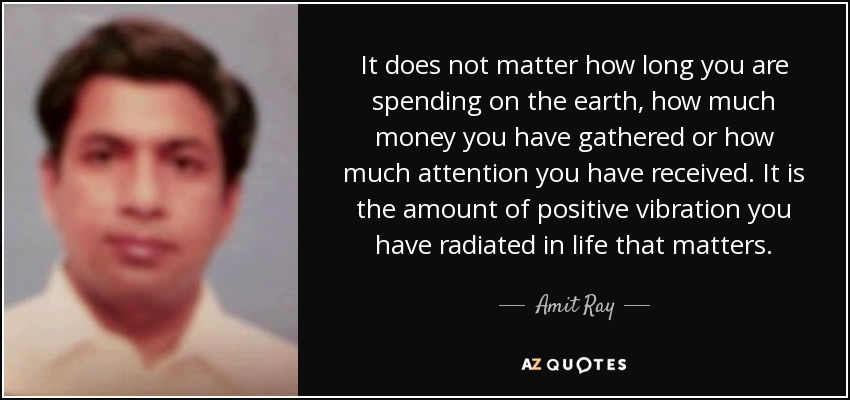 It does not matter how long you are spending on the earth, how much money you have gathered or how much attention you have received. It is the amount of positive vibration you have radiated in life that matters. - Amit Ray
