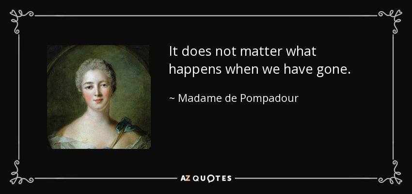 It does not matter what happens when we have gone. - Madame de Pompadour