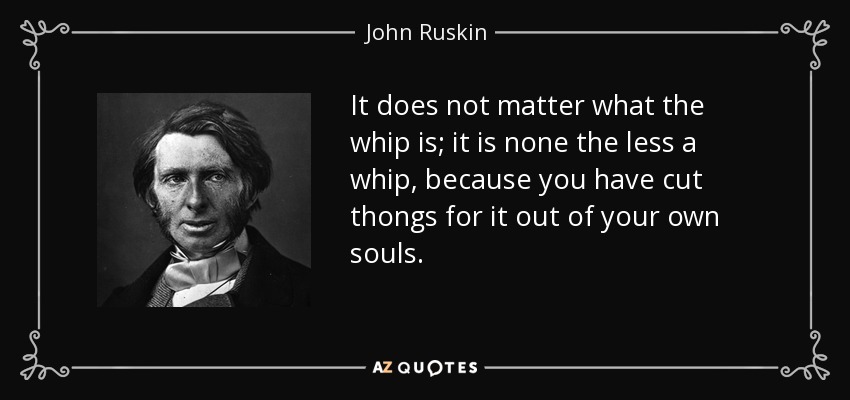 It does not matter what the whip is; it is none the less a whip, because you have cut thongs for it out of your own souls. - John Ruskin
