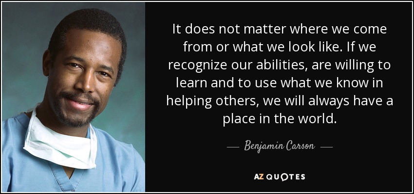 It does not matter where we come from or what we look like. If we recognize our abilities, are willing to learn and to use what we know in helping others, we will always have a place in the world. - Benjamin Carson