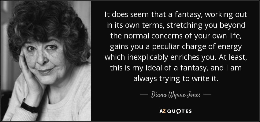 It does seem that a fantasy, working out in its own terms, stretching you beyond the normal concerns of your own life, gains you a peculiar charge of energy which inexplicably enriches you. At least, this is my ideal of a fantasy, and I am always trying to write it. - Diana Wynne Jones