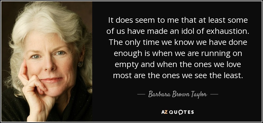 It does seem to me that at least some of us have made an idol of exhaustion. The only time we know we have done enough is when we are running on empty and when the ones we love most are the ones we see the least. - Barbara Brown Taylor
