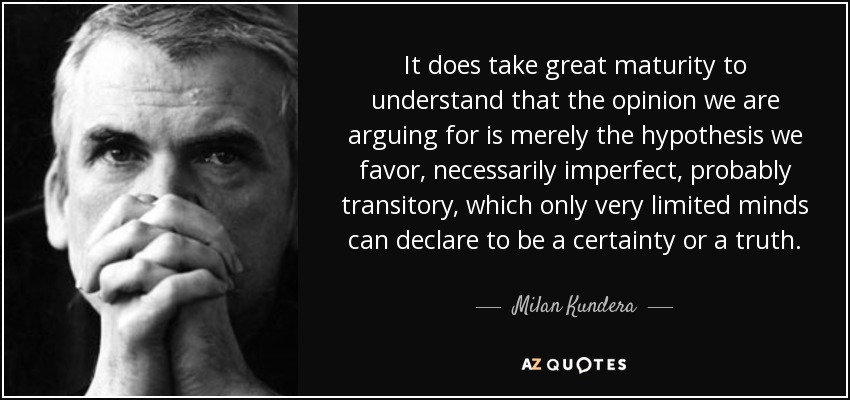 It does take great maturity to understand that the opinion we are arguing for is merely the hypothesis we favor, necessarily imperfect, probably transitory, which only very limited minds can declare to be a certainty or a truth. - Milan Kundera