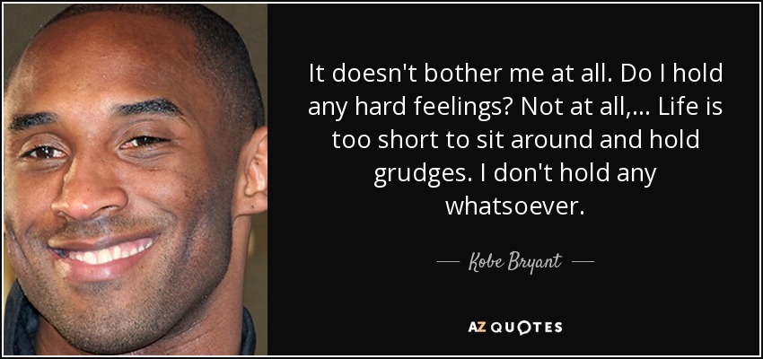 It doesn't bother me at all. Do I hold any hard feelings? Not at all, ... Life is too short to sit around and hold grudges. I don't hold any whatsoever. - Kobe Bryant