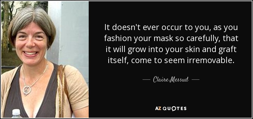 It doesn't ever occur to you, as you fashion your mask so carefully, that it will grow into your skin and graft itself, come to seem irremovable. - Claire Messud