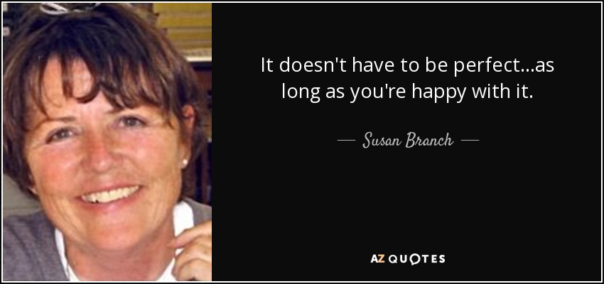 It doesn't have to be perfect...as long as you're happy with it. - Susan Branch