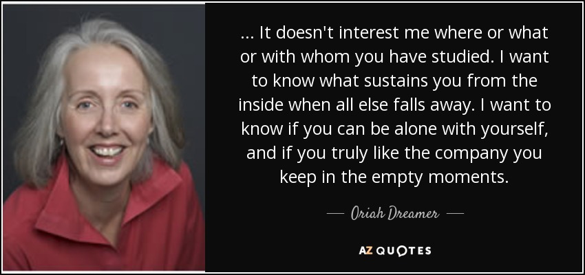 ... It doesn't interest me where or what or with whom you have studied. I want to know what sustains you from the inside when all else falls away. I want to know if you can be alone with yourself, and if you truly like the company you keep in the empty moments. - Oriah Dreamer