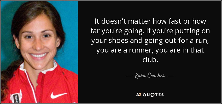 It doesn't matter how fast or how far you're going. If you're putting on your shoes and going out for a run, you are a runner, you are in that club. - Kara Goucher