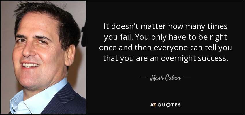 It doesn't matter how many times you fail. You only have to be right once and then everyone can tell you that you are an overnight success. - Mark Cuban