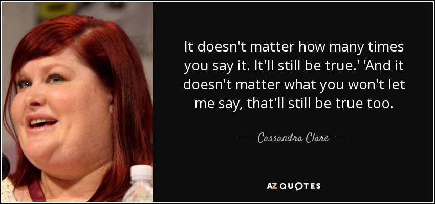 It doesn't matter how many times you say it. It'll still be true.' 'And it doesn't matter what you won't let me say, that'll still be true too. - Cassandra Clare