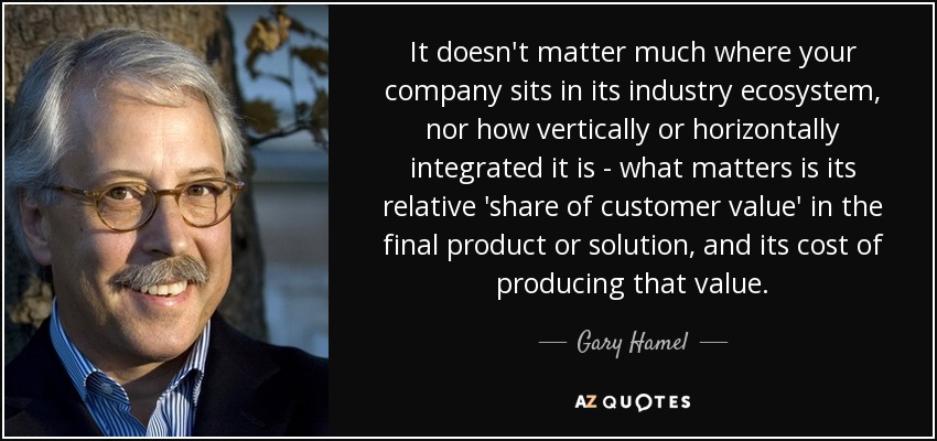 It doesn't matter much where your company sits in its industry ecosystem, nor how vertically or horizontally integrated it is - what matters is its relative 'share of customer value' in the final product or solution, and its cost of producing that value. - Gary Hamel