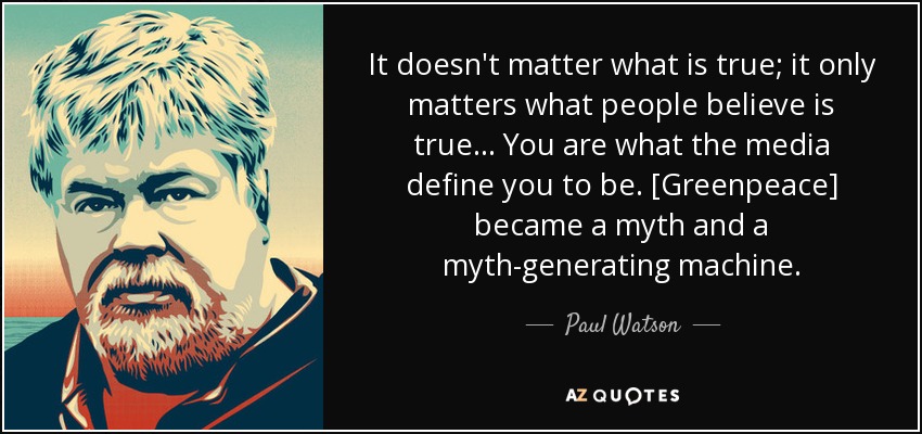 It doesn't matter what is true; it only matters what people believe is true... You are what the media define you to be. [Greenpeace] became a myth and a myth-generating machine. - Paul Watson