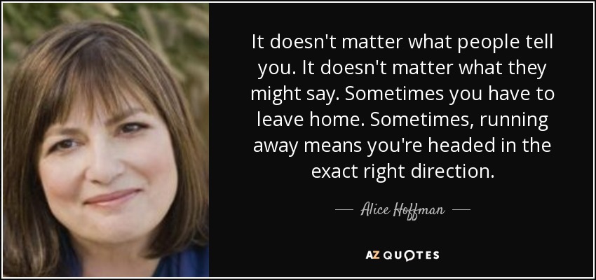 It doesn't matter what people tell you. It doesn't matter what they might say. Sometimes you have to leave home. Sometimes, running away means you're headed in the exact right direction. - Alice Hoffman