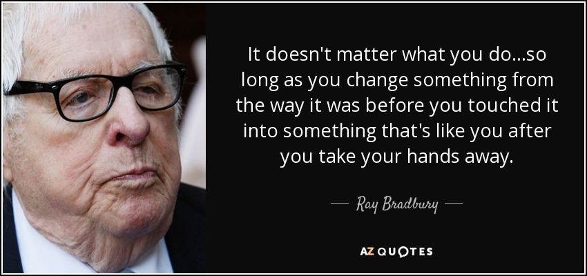 It doesn't matter what you do...so long as you change something from the way it was before you touched it into something that's like you after you take your hands away. - Ray Bradbury
