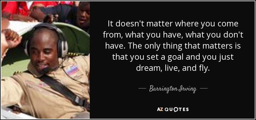 It doesn't matter where you come from, what you have, what you don't have. The only thing that matters is that you set a goal and you just dream, live, and fly. - Barrington Irving