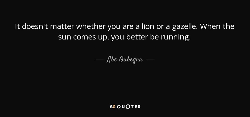 It doesn't matter whether you are a lion or a gazelle. When the sun comes up, you better be running. - Abe Gubegna