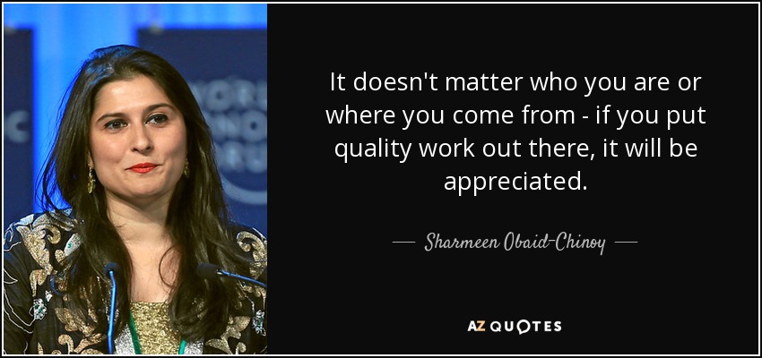 It doesn't matter who you are or where you come from - if you put quality work out there, it will be appreciated. - Sharmeen Obaid-Chinoy