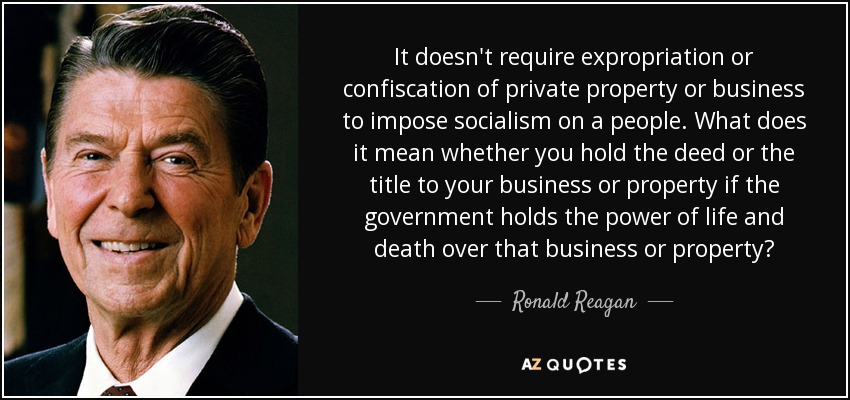 It doesn't require expropriation or confiscation of private property or business to impose socialism on a people. What does it mean whether you hold the deed or the title to your business or property if the government holds the power of life and death over that business or property? - Ronald Reagan