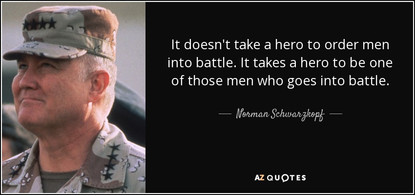 It doesn't take a hero to order men into battle. It takes a hero to be one of those men who goes into battle. - Norman Schwarzkopf