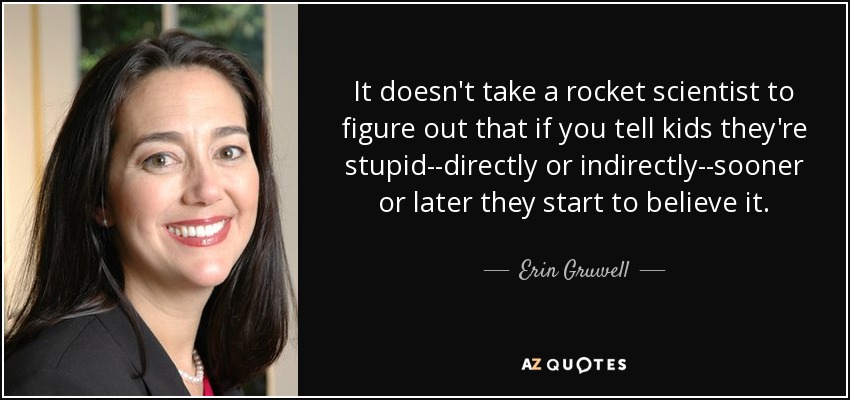 It doesn't take a rocket scientist to figure out that if you tell kids they're stupid--directly or indirectly--sooner or later they start to believe it. - Erin Gruwell