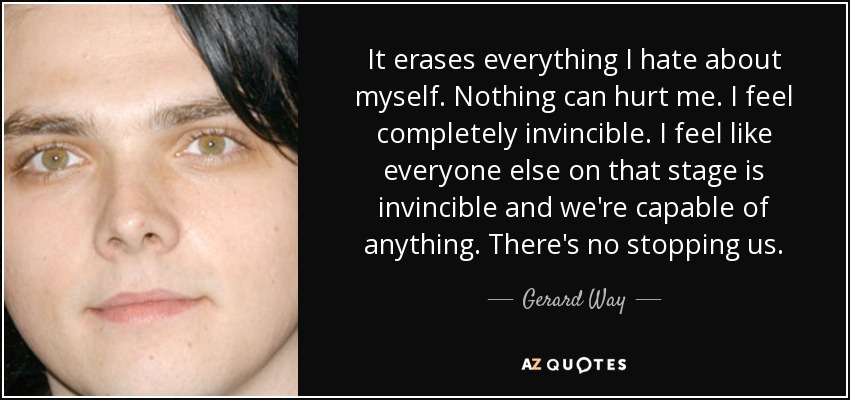 It erases everything I hate about myself. Nothing can hurt me. I feel completely invincible. I feel like everyone else on that stage is invincible and we're capable of anything. There's no stopping us. - Gerard Way