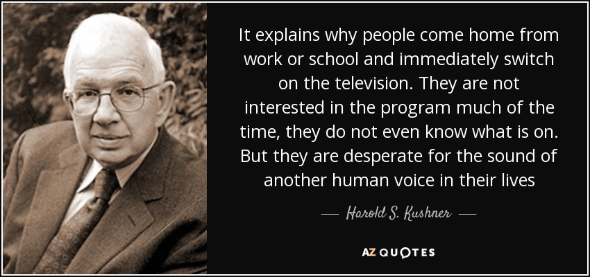 It explains why people come home from work or school and immediately switch on the television. They are not interested in the program much of the time, they do not even know what is on. But they are desperate for the sound of another human voice in their lives - Harold S. Kushner