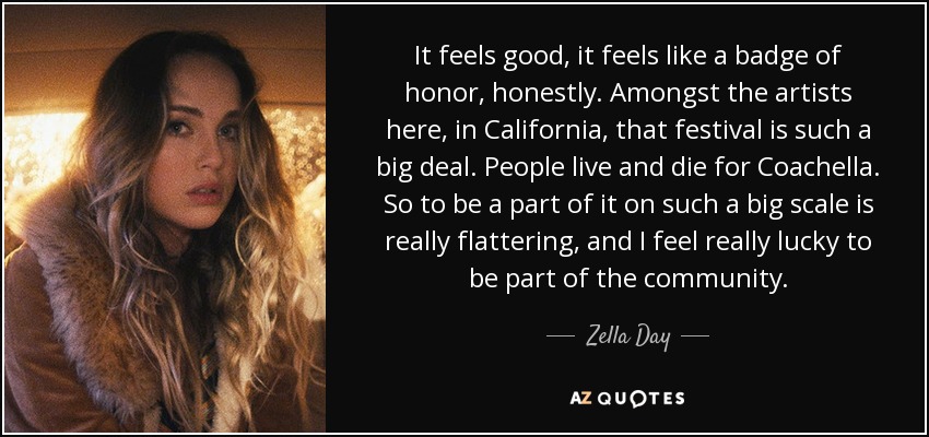 It feels good, it feels like a badge of honor, honestly. Amongst the artists here, in California, that festival is such a big deal. People live and die for Coachella. So to be a part of it on such a big scale is really flattering, and I feel really lucky to be part of the community. - Zella Day