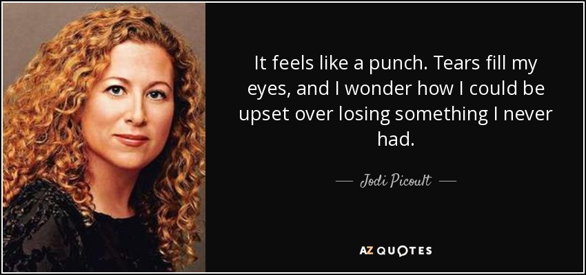 It feels like a punch. Tears fill my eyes, and I wonder how I could be upset over losing something I never had. - Jodi Picoult