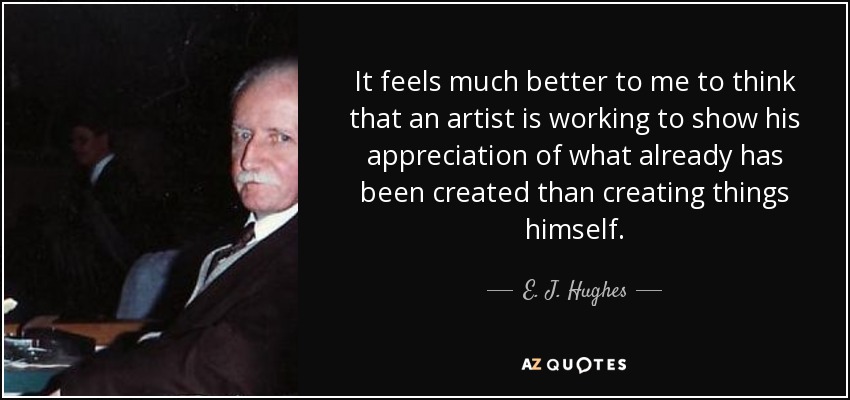 It feels much better to me to think that an artist is working to show his appreciation of what already has been created than creating things himself. - E. J. Hughes