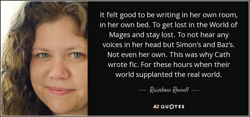 It felt good to be writing in her own room, in her own bed. To get lost in the World of Mages and stay lost. To not hear any voices in her head but Simon's and Baz's. Not even her own. This was why Cath wrote fic. For these hours when their world supplanted the real world. - Rainbow Rowell