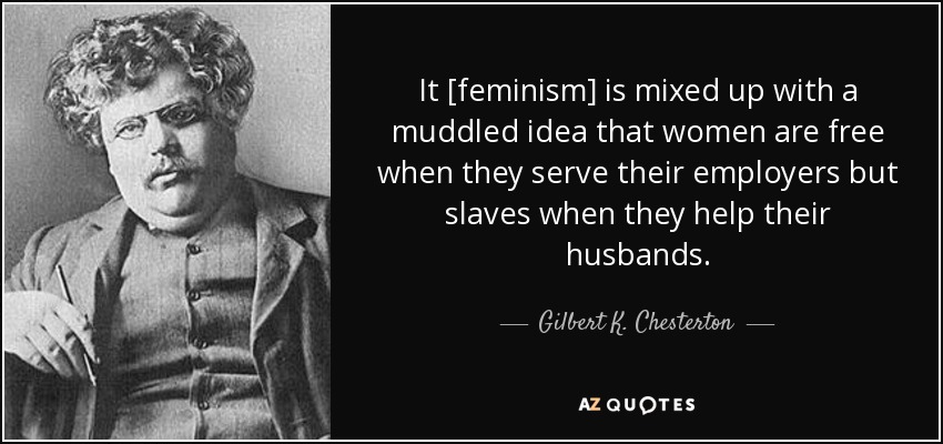It [feminism] is mixed up with a muddled idea that women are free when they serve their employers but slaves when they help their husbands. - Gilbert K. Chesterton