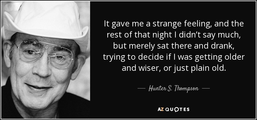 It gave me a strange feeling, and the rest of that night I didn’t say much, but merely sat there and drank, trying to decide if I was getting older and wiser, or just plain old. - Hunter S. Thompson