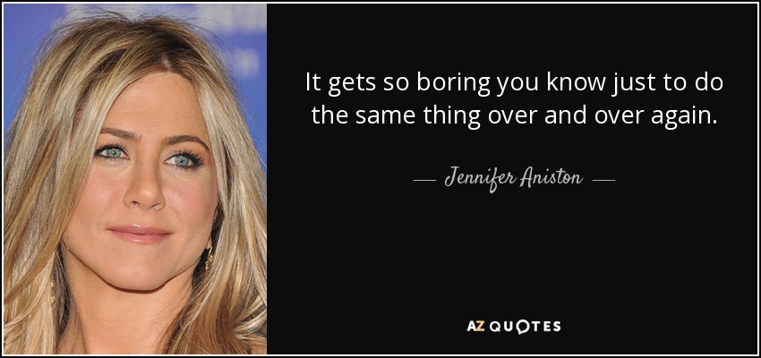 It gets so boring you know just to do the same thing over and over again. - Jennifer Aniston