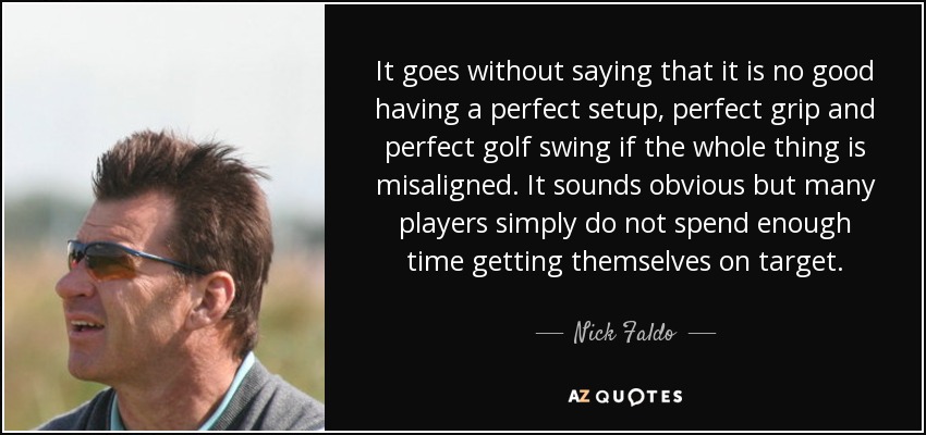 It goes without saying that it is no good having a perfect setup, perfect grip and perfect golf swing if the whole thing is misaligned. It sounds obvious but many players simply do not spend enough time getting themselves on target. - Nick Faldo