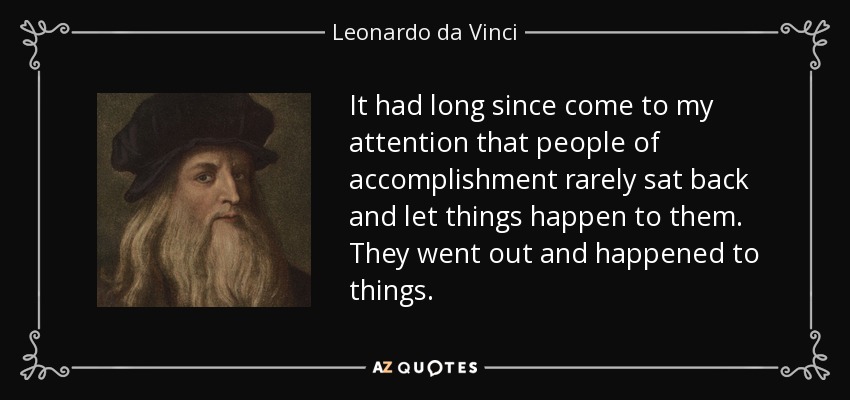 It had long since come to my attention that people of accomplishment rarely sat back and let things happen to them. They went out and happened to things. - Leonardo da Vinci