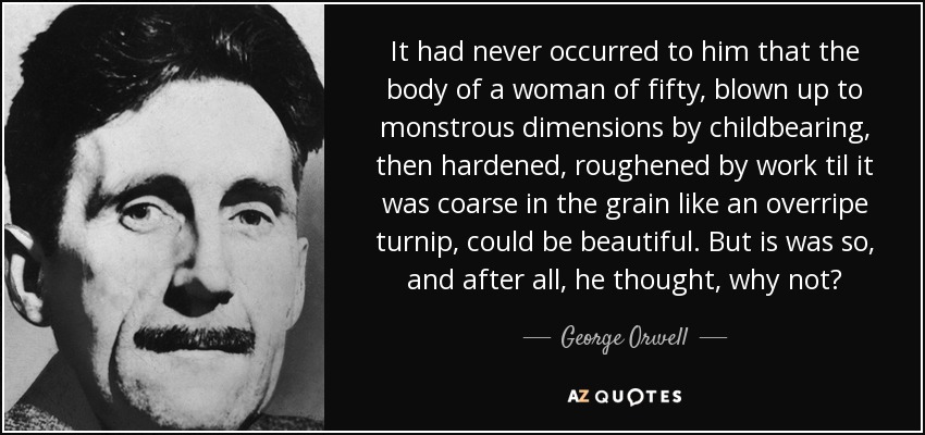 It had never occurred to him that the body of a woman of fifty, blown up to monstrous dimensions by childbearing, then hardened, roughened by work til it was coarse in the grain like an overripe turnip, could be beautiful. But is was so, and after all, he thought, why not? - George Orwell