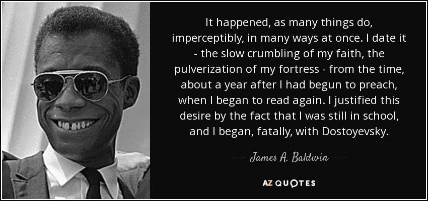 It happened, as many things do, imperceptibly, in many ways at once. I date it - the slow crumbling of my faith, the pulverization of my fortress - from the time, about a year after I had begun to preach, when I began to read again. I justified this desire by the fact that I was still in school, and I began, fatally, with Dostoyevsky. - James A. Baldwin