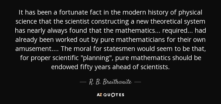 It has been a fortunate fact in the modern history of physical science that the scientist constructing a new theoretical system has nearly always found that the mathematics. . . required. . . had already been worked out by pure mathematicians for their own amusement. . . . The moral for statesmen would seem to be that, for proper scientific 