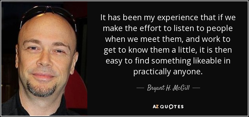 It has been my experience that if we make the effort to listen to people when we meet them, and work to get to know them a little, it is then easy to find something likeable in practically anyone. - Bryant H. McGill